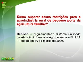 Como superar essas restrições para aComo superar essas restrições para a
agroindústria rural de pequeno porte daagroindústria rural de pequeno porte da
agricultura familiar?agricultura familiar?
DecisãoDecisão → regulamentar o Sistema Unificado
de Atenção à Sanidade Agropecuária – SUASA
→ criado em 30 de março de 2006.
 