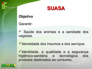 SUASASUASA
Objetivo
Garantir:
 Saúde dos animais e a sanidade dos
vegetais.
Idoneidade dos insumos e dos serviços.
Identidade, a qualidade e a segurança
higiênico-sanitária e tecnológica dos
produtos destinados ao consumo.
 