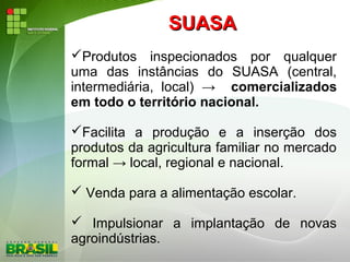 SUASASUASA
Produtos inspecionados por qualquer
uma das instâncias do SUASA (central,
intermediária, local) → comercializados
em todo o território nacional.
Facilita a produção e a inserção dos
produtos da agricultura familiar no mercado
formal → local, regional e nacional.
 Venda para a alimentação escolar.
 Impulsionar a implantação de novas
agroindústrias.
 
