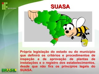 SUASASUASA
Própria legislação do estado ou do município
que definirá os critérios e procedimentos de
inspeção e de aprovação de plantas de
instalações e o registro dos estabelecimentos,
desde que não fira os princípios legais do
SUASA.
 