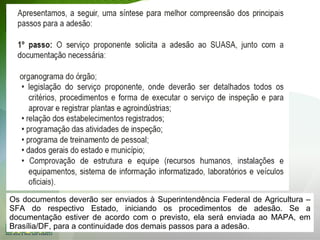 Os documentos deverão ser enviados à Superintendência Federal de Agricultura –
SFA do respectivo Estado, iniciando os procedimentos de adesão. Se a
documentação estiver de acordo com o previsto, ela será enviada ao MAPA, em
Brasília/DF, para a continuidade dos demais passos para a adesão.
 