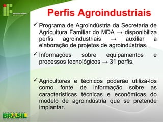Perfis Agroindustriais
 Programa de Agroindústria da Secretaria de
Agricultura Familiar do MDA → disponibiliza
perfis agroindustriais → auxiliar a
elaboração de projetos de agroindústrias.
 Informações sobre equipamentos e
processos tecnológicos → 31 perfis.
 Agricultores e técnicos poderão utilizá-los
como fonte de informação sobre as
características técnicas e econômicas do
modelo de agroindústria que se pretende
implantar.
 