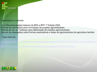 Capacitação e manuais
Livro Recomendações básicas de BPA e BPF 1ª Edição 2006
Manual de orientações para concepção de projetos agroindustriais
Manual de uso do "software para elaboração de projetos agroindustriais
Manual de orientações sobre formas associativas e redes de agroindústrias da agricultura familiar
- Veja mais em:
http://www.mda.gov.br/sitemda/secretaria/saf-agro/capacita%C3%A7%C3%A3o-e-manuais#sthash.4
http://www.mda.gov.br/sitemda/secretaria/saf-agro/legisla%C3%A7%C3%A3o
 