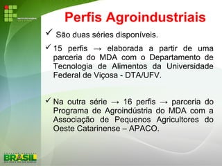 Perfis Agroindustriais
 São duas séries disponíveis.
 15 perfis → elaborada a partir de uma
parceria do MDA com o Departamento de
Tecnologia de Alimentos da Universidade
Federal de Viçosa - DTA/UFV.
 Na outra série → 16 perfis → parceria do
Programa de Agroindústria do MDA com a
Associação de Pequenos Agricultores do
Oeste Catarinense – APACO.
 