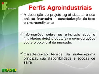 Perfis Agroindustriais
 A descrição do projeto agroindustrial e sua
análise financeira → caracterização de todo
o empreendimento.
 Informações sobre os principais usos e
finalidades do(s) produto(s) e considerações
sobre o potencial de mercado.
 Caracterização técnica da matéria-prima
principal, sua disponibilidade e épocas de
safra.
 