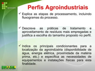 Perfis Agroindustriais
 Explica as etapas de processamento, incluindo
fluxogramas do processo.
 Descreve as práticas de tratamento e
aproveitamento de resíduos mais empregadas e
justifica a escolha do tamanho proposto no perfil.
 Indica os principais condicionantes para a
localização da agroindústria (disponibilidade de
água, energia elétrica, proximidade da matéria
prima, etc.) e especifica as necessidades de
equipamentos e instalações físicas para esta
finalidade.
 