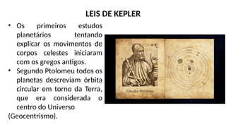 • Os primeiros estudos
planetários tentando
explicar os movimentos de
corpos celestes iniciaram
com os gregos antigos.
• Segundo Ptolomeu todos os
planetas descreviam órbita
circular em torno da Terra,
que era considerada o
centro do Universo
(Geocentrismo).
LEIS DE KEPLER
 