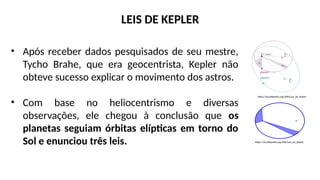 • Após receber dados pesquisados de seu mestre,
Tycho Brahe, que era geocentrista, Kepler não
obteve sucesso explicar o movimento dos astros.
• Com base no heliocentrismo e diversas
observações, ele chegou à conclusão que os
planetas seguiam órbitas elípticas em torno do
Sol e enunciou três leis.
LEIS DE KEPLER
https://pt.wikipedia.org/wiki/Leis_de_Kepler
https://pt.wikipedia.org/wiki/Leis_de_Kepler
 