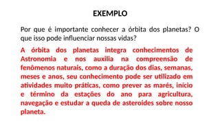 Por que é importante conhecer a órbita dos planetas? O
que isso pode influenciar nossas vidas?
EXEMPLO
A órbita dos planetas integra conhecimentos de
Astronomia e nos auxilia na compreensão de
fenômenos naturais, como a duração dos dias, semanas,
meses e anos, seu conhecimento pode ser utilizado em
atividades muito práticas, como prever as marés, início
e término da estações do ano para agricultura,
navegação e estudar a queda de asteroides sobre nosso
planeta.
 