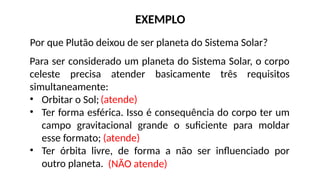 Por que Plutão deixou de ser planeta do Sistema Solar?
EXEMPLO
Para ser considerado um planeta do Sistema Solar, o corpo
celeste precisa atender basicamente três requisitos
simultaneamente:
• Orbitar o Sol;
• Ter forma esférica. Isso é consequência do corpo ter um
campo gravitacional grande o suficiente para moldar
esse formato;
• Ter órbita livre, de forma a não ser influenciado por
outro planeta.
(atende)
(atende)
(NÃO atende)
 