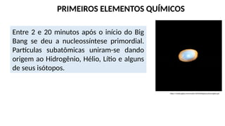 https://media.giphy.com/media/1d5U0obZgZq1LySswv/giphy.gif
Entre 2 e 20 minutos após o início do Big
Bang se deu a nucleossíntese primordial.
Partículas subatômicas uniram-se dando
origem ao Hidrogênio, Hélio, Lítio e alguns
de seus isótopos.
PRIMEIROS ELEMENTOS QUÍMICOS
 