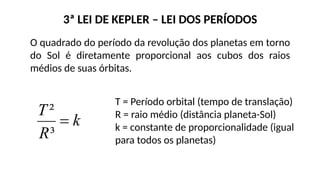 3ª LEI DE KEPLER – LEI DOS PERÍODOS
O quadrado do período da revolução dos planetas em torno
do Sol é diretamente proporcional aos cubos dos raios
médios de suas órbitas.
T = Período orbital (tempo de translação)
R = raio médio (distância planeta-Sol)
k = constante de proporcionalidade (igual
para todos os planetas)
 