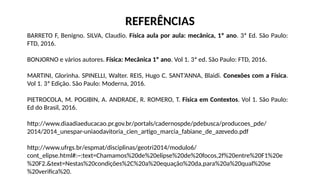 BARRETO F, Benigno. SILVA, Claudio. Física aula por aula: mecânica, 1º ano. 3ª Ed. São Paulo:
FTD, 2016.
BONJORNO e vários autores. Física: Mecânica 1º ano. Vol 1. 3ª ed. São Paulo: FTD, 2016.
MARTINI, Glorinha. SPINELLI, Walter. REIS, Hugo C. SANT’ANNA, Blaidi. Conexões com a Física.
Vol 1. 3ª Edição. São Paulo: Moderna, 2016.
PIETROCOLA, M. POGIBIN, A. ANDRADE, R. ROMERO, T. Física em Contextos. Vol 1. São Paulo:
Ed do Brasil, 2016.
http://www.diaadiaeducacao.pr.gov.br/portals/cadernospde/pdebusca/producoes_pde/
2014/2014_unespar-uniaodavitoria_cien_artigo_marcia_fabiane_de_azevedo.pdf
http://www.ufrgs.br/espmat/disciplinas/geotri2014/modulo6/
cont_elipse.html#:~:text=Chamamos%20de%20elipse%20de%20focos,2f%20entre%20F1%20e
%20F2.&text=Nestas%20condições%2C%20a%20equação%20da,para%20a%20qual%20se
%20verifica%20.
REFERÊNCIAS
 
