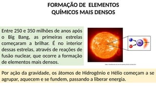 FORMAÇÃO DE ELEMENTOS
QUÍMICOS MAIS DENSOS
Entre 250 e 350 milhões de anos após
o Big Bang, as primeiras estrelas
começaram a brilhar. É no interior
dessas estrelas, através de reações de
fusão nuclear, que ocorre a formação
de elementos mais densos.
Por ação da gravidade, os átomos de Hidrogênio e Hélio começam a se
agrupar, aquecem e se fundem, passando a liberar energia.
https://brasilescola.uol.com.br/quimica/fusao-nuclear.htm
 