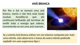 ANÃ BRANCA
Por fim o Sol se tornará uma anã
branca, morta e não fará mais fusão
nuclear. Acredita-se que ele
continuará brilhando até terminar de
emitir toda a energia que sobrou,
convertendo-se em uma anã marrom.
https://pt.wikipedia.org/wiki/An%C3%A3_branca
Se a estrela Anã branca estiver em um sistema composto por mais
uma estrela, esta absorverá a massa da outra estrela podendo
explodir em uma supernova tipo I.
 