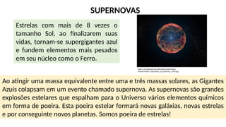 SUPERNOVAS
Estrelas com mais de 8 vezes o
tamanho Sol, ao finalizarem suas
vidas, tornam-se supergigantes azul
e fundem elementos mais pesados
em seu núcleo como o Ferro.
Ao atingir uma massa equivalente entre uma e três massas solares, as Gigantes
Azuis colapsam em um evento chamado supernova. As supernovas são grandes
explosões estelares que espalham para o Universo vários elementos químicos
em forma de poeira. Esta poeira estelar formará novas galáxias, novas estrelas
e por conseguinte novos planetas. Somos poeira de estrelas!
https://pt.wikipedia.org/wiki/Supernova#/media/
Ficheiro:Artist's_impression_of_supernova_1993J.jpg
 