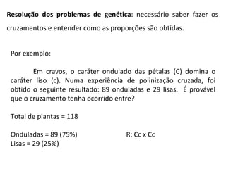 Por exemplo:
Em cravos, o caráter ondulado das pétalas (C) domina o
caráter liso (c). Numa experiência de polinização cruzada, foi
obtido o seguinte resultado: 89 onduladas e 29 lisas. É provável
que o cruzamento tenha ocorrido entre?
Total de plantas = 118
Onduladas = 89 (75%) R: Cc x Cc
Lisas = 29 (25%)
Resolução dos problemas de genética: necessário saber fazer os
cruzamentos e entender como as proporções são obtidas.
 