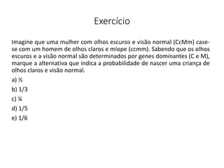 Exercício
Imagine que uma mulher com olhos escuros e visão normal (CcMm) case-
se com um homem de olhos claros e míope (ccmm). Sabendo que os olhos
escuros e a visão normal são determinados por genes dominantes (C e M),
marque a alternativa que indica a probabilidade de nascer uma criança de
olhos claros e visão normal.
a) ½
b) 1/3
c) ¼
d) 1/5
e) 1/6
 