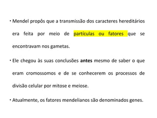  Mendel propôs que a transmissão dos caracteres hereditários
era feita por meio de partículas ou fatores que se
encontravam nos gametas.
 Ele chegou às suas conclusões antes mesmo de saber o que
eram cromossomos e de se conhecerem os processos de
divisão celular por mitose e meiose.
 Atualmente, os fatores mendelianos são denominados genes.
 