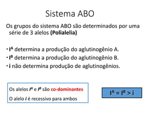 Sistema ABO
Os grupos do sistema ABO são determinados por uma
série de 3 alelos (Polialelia)
IA determina a produção do aglutinogênio A.
IB determina a produção do aglutinogênio B.
i não determina produção de aglutinogênios.
IA = IB > i
Os alelos IA e IB são co-dominantes
O alelo i é recessivo para ambos
 