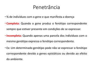 Penetrância
 % de indivíduos com o gene e que manifesta a doença
 Completa: Quando o gene produz o fenótipo correspondente
sempre que estiver presente em condições de se expressar.
 Incompleta: Quando apenas uma parcela dos indivíduos com o
mesmo genótipo expressa o fenótipo correspondente.
 Ex: Um determinado genótipo pode não se expressar o fenótipo
correspondente devido a genes epistáticos ou devido ao efeito
do ambiente.
 