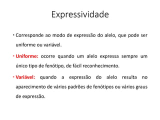 Expressividade
 Corresponde ao modo de expressão do alelo, que pode ser
uniforme ou variável.
 Uniforme: ocorre quando um alelo expressa sempre um
único tipo de fenótipo, de fácil reconhecimento.
 Variável: quando a expressão do alelo resulta no
aparecimento de vários padrões de fenótipos ou vários graus
de expressão.
 