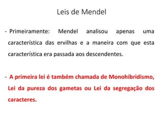 Leis de Mendel
- Primeiramente: Mendel analisou apenas uma
característica das ervilhas e a maneira com que esta
característica era passada aos descendentes.
- A primeira lei é também chamada de Monohibridismo,
Lei da pureza dos gametas ou Lei da segregação dos
caracteres.
 