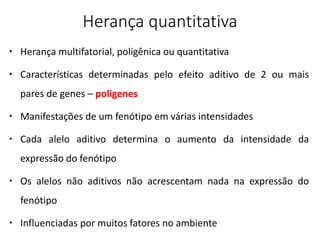 Herança quantitativa
 Herança multifatorial, poligênica ou quantitativa
 Características determinadas pelo efeito aditivo de 2 ou mais
pares de genes – poligenes
 Manifestações de um fenótipo em várias intensidades
 Cada alelo aditivo determina o aumento da intensidade da
expressão do fenótipo
 Os alelos não aditivos não acrescentam nada na expressão do
fenótipo
 Influenciadas por muitos fatores no ambiente
 
