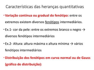Características das heranças quantitativas
Variação contínua ou gradual do fenótipo: entre os
extremos existem diversos fenótipos intermediários.
Ex.1- cor da pele: entre os extremos branco x negro →
diversos fenótipos intermediários
Ex.2- Altura: altura máxima x altura mínima → vários
fenótipos intermediários
Distribuição dos fenótipos em curva normal ou de Gauss
(gráfico de distribuição):
 