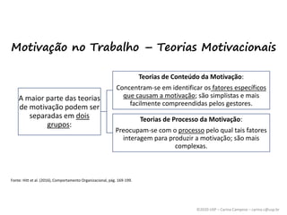 ©2020 USP – Carina Campese – carina.c@usp.br
Motivação no Trabalho – Teorias Motivacionais
Fonte: Hitt et al. (2016), Comportamento Organizacional, pág. 169-199.
A maior parte das teorias
de motivação podem ser
separadas em dois
grupos:
Teorias de Conteúdo da Motivação:
Concentram-se em identificar os fatores específicos
que causam a motivação; são simplistas e mais
facilmente compreendidas pelos gestores.
Teorias de Processo da Motivação:
Preocupam-se com o processo pelo qual tais fatores
interagem para produzir a motivação; são mais
complexas.
 