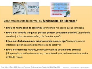 ©2020 USP – Carina Campese – carina.c@usp.br
Você está no estado normal ou fundamental de liderança?
• Estou na minha zona de conforto? (prendendo-me aquilo que já conheço);
• Estou mais voltado ao que as pessoas pensam ou querem de mim? (atendendo
aos desejos dos outros no esforço de ‘manter a paz’);
• Estou mais fechado no meu próprio mundo, no meu ego? (colocando meus
interesses próprios acima dos interesses do coletivo);
• Estou internamente fechado, sem ouvir os sinais do ambiente externo?
(bloqueando os estímulos externos, concentrando-me mais nas tarefas e assim
evitando riscos).
Fonte: Robert E. Quinn (2005). Moments of greatness - fundamental state of leadership, HBR, Jul-Aug_2005.
 