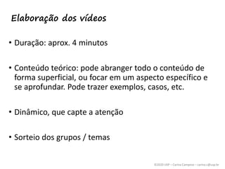 ©2020 USP – Carina Campese – carina.c@usp.br
• Duração: aprox. 4 minutos
• Conteúdo teórico: pode abranger todo o conteúdo de
forma superficial, ou focar em um aspecto específico e
se aprofundar. Pode trazer exemplos, casos, etc.
• Dinâmico, que capte a atenção
• Sorteio dos grupos / temas
Elaboração dos vídeos
 