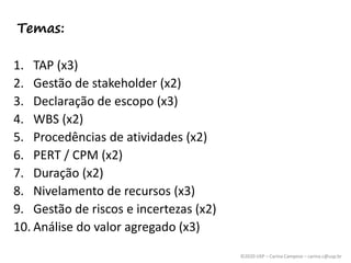 ©2020 USP – Carina Campese – carina.c@usp.br
1. TAP (x3)
2. Gestão de stakeholder (x2)
3. Declaração de escopo (x3)
4. WBS (x2)
5. Procedências de atividades (x2)
6. PERT / CPM (x2)
7. Duração (x2)
8. Nivelamento de recursos (x3)
9. Gestão de riscos e incertezas (x2)
10. Análise do valor agregado (x3)
Temas:
 