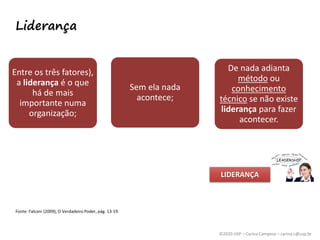 ©2020 USP – Carina Campese – carina.c@usp.br
Liderança
Entre os três fatores),
a liderança é o que
há de mais
importante numa
organização;
Sem ela nada
acontece;
De nada adianta
método ou
conhecimento
técnico se não existe
liderança para fazer
acontecer.
Fonte: Falconi (2009), O Verdadeiro Poder, pág. 13-19.
LIDERANÇA
 