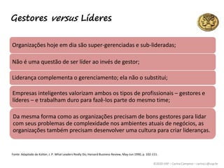 ©2020 USP – Carina Campese – carina.c@usp.br
Gestores versus Líderes
Organizações hoje em dia são super-gerenciadas e sub-lideradas;
Não é uma questão de ser líder ao invés de gestor;
Liderança complementa o gerenciamento; ela não o substitui;
Empresas inteligentes valorizam ambos os tipos de profissionais – gestores e
líderes – e trabalham duro para fazê-los parte do mesmo time;
Da mesma forma como as organizações precisam de bons gestores para lidar
com seus problemas de complexidade nos ambientes atuais de negócios, as
organizações também precisam desenvolver uma cultura para criar lideranças.
Fonte: Adaptado de Kotter, J. P. What Leaders Really Do; Harvard Business Review, May-Jun 1990, p. 102-111.
 