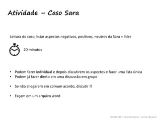 ©2020 USP – Carina Campese – carina.c@usp.br
Atividade – Caso Sara
Leitura do caso, listar aspectos negativos, positivos, neutros da Sara = líder
20 minutos
• Podem fazer individual e depois discutirem os aspectos e fazer uma lista única
• Podem já fazer direto em uma discussão em grupo
• Se não chegarem em comum acordo, discutir !!
• Façam em um arquivo word
 