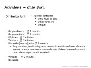 ©2020 USP – Carina Campese – carina.c@usp.br
Atividade – Caso Sara
Dinâmica Juri: • 3 grupos sorteados
• Um à favor de Sara
• Um contra Sara
• Um júri
• Grupo à favor - 2 minutos
• Grupo contra – 2 minutos
• Réplica – 2 minutos
• Tréplica – 2 minutos
• Discussão (interna) júri – 3 minutos
• Enquanto isso, os demais grupos que estão assistindo devem alimentar
seu documento, com novos pontos de vista. Deixar claro no documento
quais são os aspectos adicionados!!
• Veredito – 2 minutos
• Discussão
 