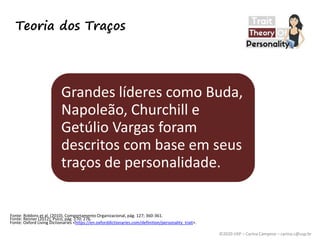 ©2020 USP – Carina Campese – carina.c@usp.br
Fonte: Renner (2012), Psico, pág. 270; 276.
Teoria dos Traços
Grandes líderes como Buda,
Napoleão, Churchill e
Getúlio Vargas foram
descritos com base em seus
traços de personalidade.
Fonte: Oxford Living Dictionaries <https://en.oxforddictionaries.com/definition/personality_trait>.
Fonte: Robbins et al. (2010), Comportamento Organizacional, pág. 127; 360-361.
 