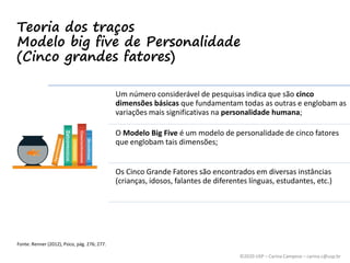 ©2020 USP – Carina Campese – carina.c@usp.br
Teoria dos traços
Modelo big five de Personalidade
(Cinco grandes fatores)
Um número considerável de pesquisas indica que são cinco
dimensões básicas que fundamentam todas as outras e englobam as
variações mais significativas na personalidade humana;
O Modelo Big Five é um modelo de personalidade de cinco fatores
que englobam tais dimensões;
Os Cinco Grande Fatores são encontrados em diversas instâncias
(crianças, idosos, falantes de diferentes línguas, estudantes, etc.)
Fonte: Renner (2012), Psico, pág. 276; 277.
 