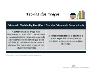 ©2020 USP – Carina Campese – carina.c@usp.br
Teorias dos Traços
Fatores do Modelo Big Five (Cinco Grandes Fatores) de Personalidade
A extroversão é o traço mais
importante do líder eficaz. No entanto,
essa característica está mais associada
ao surgimento do líder do que a sua
eficácia. As pessoas mais sociáveis e
dominantes costumam impor-se em
situações de grupo;
A conscienciosidade e a abertura a
novas experiências também se
mostram fortemente associadas à
liderança.
30
Fonte: Robbins et al. (2010), Comportamento Organizacional, pág. 360-361.
 