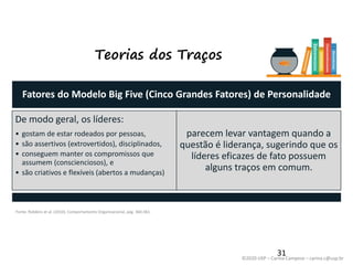 ©2020 USP – Carina Campese – carina.c@usp.br
Teorias dos Traços
Fatores do Modelo Big Five (Cinco Grandes Fatores) de Personalidade
De modo geral, os líderes:
• gostam de estar rodeados por pessoas,
• são assertivos (extrovertidos), disciplinados,
• conseguem manter os compromissos que
assumem (conscienciosos), e
• são criativos e flexíveis (abertos a mudanças)
parecem levar vantagem quando a
questão é liderança, sugerindo que os
líderes eficazes de fato possuem
alguns traços em comum.
31
Fonte: Robbins et al. (2010), Comportamento Organizacional, pág. 360-361.
 