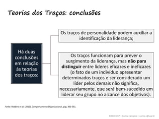 ©2020 USP – Carina Campese – carina.c@usp.br
Teorias dos Traços: conclusões
Há duas
conclusões
em relação
às teorias
dos traços:
Os traços de personalidade podem auxiliar a
identificação da liderança;
Os traços funcionam para prever o
surgimento da liderança, mas não para
distinguir entre líderes eficazes e ineficazes
(o fato de um indivíduo apresentar
determinados traços e ser considerado um
líder pelos demais não significa,
necessariamente, que será bem-sucedido em
liderar seu grupo no alcance dos objetivos).
Fonte: Robbins et al. (2010), Comportamento Organizacional, pág. 360-361.
 