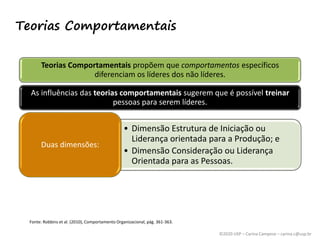 ©2020 USP – Carina Campese – carina.c@usp.br
Teorias Comportamentais
Teorias Comportamentais propõem que comportamentos específicos
diferenciam os líderes dos não líderes.
As influências das teorias comportamentais sugerem que é possível treinar
pessoas para serem líderes.
• Dimensão Estrutura de Iniciação ou
Liderança orientada para a Produção; e
• Dimensão Consideração ou Liderança
Orientada para as Pessoas.
Duas dimensões:
Fonte: Robbins et al. (2010), Comportamento Organizacional, pág. 361-363.
 