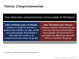 ©2020 USP – Carina Campese – carina.c@usp.br
Teorias Comportamentais
Fonte: Robbins et al. (2010), Comportamento Organizacional, pág. 361-363.
Duas dimensões comportamentais (Universidade de Michigan):
Líder orientado para a Produção:
enfatiza os aspectos técnicos e
práticos do trabalho, ou seja, revela
uma preocupação direcionada à
execução das tarefas e ao
cumprimento das metas do grupo.
Líder Orientado para Pessoas:
enfatiza relações interpessoais por
meio do interesse pessoal pelas
necessidades do funcionários e
aceitação das diferenças pessoais
entre os membros do grupo.
 