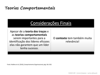 ©2020 USP – Carina Campese – carina.c@usp.br
Teorias Comportamentais
Considerações Finais
Apesar de a teoria dos traços e
as teorias comportamentais
serem importantes para a
identificação dos líderes eficazes
elas não garantem que um líder
tenha sucesso.
O contexto tem também muita
relevância!
Fonte: Robbins et al. (2010), Comportamento Organizacional, pág. 361-363.
 