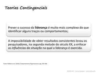 ©2020 USP – Carina Campese – carina.c@usp.br
Teorias Contingenciais
Prever o sucesso da liderança é muito mais complexo do que
identificar alguns traços ou comportamentos;
A impossibilidade de obter resultados consistentes levou os
pesquisadores, na segunda metade do século XX, a enfocar
as influências da situação na qual a liderança é exercida.
Fonte: Robbins et al. (2010), Comportamento Organizacional, pág. 363-368.
 