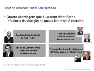 ©2020 USP – Carina Campese – carina.c@usp.br
• Quarto abordagens que buscaram identificar a
influência da situação na qual a liderança é exercida:
Fonte: Robbins et al. (2010), Comportamento Organizacional, pág. 363-368.
Tipos de liderança: Teorias Contingenciais
Modelo de Contingência
de Fred Fiedler
Teoria Situacional
de Paul Hersey e
Kenetth Blanchard
Teoria do Caminho-Meta
(Path-Goal Theory)
de Robert House
Teoria da Participação e Liderança
de Victor Vroom e Phillip Yetton
 