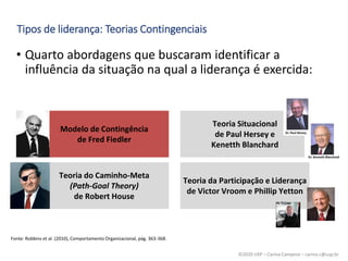 ©2020 USP – Carina Campese – carina.c@usp.br
• Quarto abordagens que buscaram identificar a
influência da situação na qual a liderança é exercida:
Tipos de liderança: Teorias Contingenciais
Fonte: Robbins et al. (2010), Comportamento Organizacional, pág. 363-368.
Modelo de Contingência
de Fred Fiedler
Teoria Situacional
de Paul Hersey e
Kenetth Blanchard
Teoria do Caminho-Meta
(Path-Goal Theory)
de Robert House
Teoria da Participação e Liderança
de Victor Vroom e Phillip Yetton
 