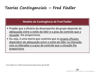 ©2020 USP – Carina Campese – carina.c@usp.br
Teorias Contingenciais – Fred Fiedler
44
Modelo de Contingência de Fred Fiedler
• Propõe que a eficácia do desempenho do grupo depende da
adequação entre o estilo do líder e o grau de controle que a
situação lhe proporciona;
• Ou seja, é uma teoria que sustenta que os grupos eficazes
dependem da adequação entre o estilo do líder na interação
com os liderados e o grau de controle que a situação lhe
proporciona.
Fonte: Robbins et al. (2010), Comportamento Organizacional, pág. 363-368.
 