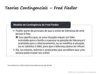 ©2020 USP – Carina Campese – carina.c@usp.br
Teorias Contingenciais – Fred Fiedler
• Fiedler parte do princípio de que o estilo de liderança de uma
pessoa é fixo:
 Isso significa que, se uma situação requer um líder
orientado para a tarefa e a pessoa na posição de liderança é
orientada para o relacionamento, ou se modifica a situação
ou se substitui o líder, para que a liderança possa ser eficaz!
• Há, no entanto, teóricos e praticantes que acreditam que uma
pessoa pode mudar seu estilo!
Modelo de Contingência de Fred Fiedler
Fonte: Robbins et al. (2010), Comportamento Organizacional, pág. 363-368.
 